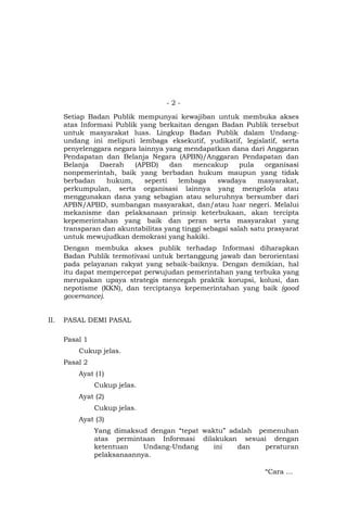 - 2 -
Setiap Badan Publik mempunyai kewajiban untuk membuka akses
atas Informasi Publik yang berkaitan dengan Badan Publik tersebut
untuk masyarakat luas. Lingkup Badan Publik dalam Undang-
undang ini meliputi lembaga eksekutif, yudikatif, legislatif, serta
penyelenggara negara lainnya yang mendapatkan dana dari Anggaran
Pendapatan dan Belanja Negara (APBN)/Anggaran Pendapatan dan
Belanja Daerah (APBD) dan mencakup pula organisasi
nonpemerintah, baik yang berbadan hukum maupun yang tidak
berbadan hukum, seperti lembaga swadaya masyarakat,
perkumpulan, serta organisasi lainnya yang mengelola atau
menggunakan dana yang sebagian atau seluruhnya bersumber dari
APBN/APBD, sumbangan masyarakat, dan/atau luar negeri. Melalui
mekanisme dan pelaksanaan prinsip keterbukaan, akan tercipta
kepemerintahan yang baik dan peran serta masyarakat yang
transparan dan akuntabilitas yang tinggi sebagai salah satu prasyarat
untuk mewujudkan demokrasi yang hakiki.
Dengan membuka akses publik terhadap Informasi diharapkan
Badan Publik termotivasi untuk bertanggung jawab dan berorientasi
pada pelayanan rakyat yang sebaik-baiknya. Dengan demikian, hal
itu dapat mempercepat perwujudan pemerintahan yang terbuka yang
merupakan upaya strategis mencegah praktik korupsi, kolusi, dan
nepotisme (KKN), dan terciptanya kepemerintahan yang baik (good
governance).
II. PASAL DEMI PASAL
Pasal 1
Cukup jelas.
Pasal 2
Ayat (1)
Cukup jelas.
Ayat (2)
Cukup jelas.
Ayat (3)
Yang dimaksud dengan “tepat waktu” adalah pemenuhan
atas permintaan Informasi dilakukan sesuai dengan
ketentuan Undang-Undang ini dan peraturan
pelaksanaannya.
“Cara …
 