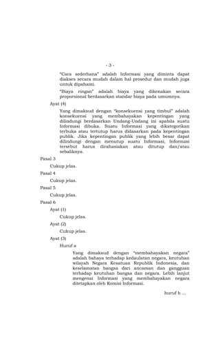 - 3 -
“Cara sederhana” adalah Informasi yang diminta dapat
diakses secara mudah dalam hal prosedur dan mudah juga
untuk dipahami.
“Biaya ringan” adalah biaya yang dikenakan secara
proporsional berdasarkan standar biaya pada umumnya.
Ayat (4)
Yang dimaksud dengan “konsekuensi yang timbul” adalah
konsekuensi yang membahayakan kepentingan yang
dilindungi berdasarkan Undang-Undang ini apabila suatu
Informasi dibuka. Suatu Informasi yang dikategorikan
terbuka atau tertutup harus didasarkan pada kepentingan
publik. Jika kepentingan publik yang lebih besar dapat
dilindungi dengan menutup suatu Informasi, Informasi
tersebut harus dirahasiakan atau ditutup dan/atau
sebaliknya.
Pasal 3
Cukup jelas.
Pasal 4
Cukup jelas.
Pasal 5
Cukup jelas.
Pasal 6
Ayat (1)
Cukup jelas.
Ayat (2)
Cukup jelas.
Ayat (3)
Huruf a
Yang dimaksud dengan “membahayakan negara”
adalah bahaya terhadap kedaulatan negara, keutuhan
wilayah Negara Kesatuan Republik Indonesia, dan
keselamatan bangsa dari ancaman dan gangguan
terhadap keutuhan bangsa dan negara. Lebih lanjut
mengenai Informasi yang membahayakan negara
ditetapkan oleh Komisi Informasi.
huruf b …
 