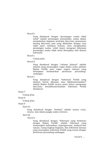 - 4 -
Huruf b
Yang dimaksud dengan “persaingan usaha tidak
sehat” adalah persaingan antarpelaku usaha dalam
menjalankan kegiatan produksi dan/atau pemasaran
barang dan/atau jasa yang dilakukan dengan cara
tidak jujur, melawan hukum, atau menghambat
persaingan usaha. Lebih lanjut mengenai Informasi
persaingan usaha tidak sehat ditetapkan oleh Komisi
Informasi.
Huruf c
Cukup jelas.
Huruf d
Yang dimaksud dengan “rahasia jabatan” adalah
rahasia yang menyangkut tugas dalam suatu jabatan
Badan Publik atau tugas negara lainnya yang
ditetapkan berdasarkan peraturan perundang-
undangan.
Huruf e
Yang dimaksud dengan “Informasi Publik yang
diminta belum dikuasai atau didokumentasikan”
adalah Badan Publik secara nyata belum menguasai
dan/atau mendokumentasikan Informasi Publik
dimaksud.
Pasal 7
Cukup jelas.
Pasal 8
Cukup jelas.
Pasal 9
Ayat (1)
Yang dimaksud dengan “berkala” adalah secara rutin,
teratur, dan dalam jangka waktu tertentu.
Ayat (2)
Huruf a
Yang dimaksud dengan “Informasi yang berkaitan
dengan Badan Publik” adalah Informasi yang
menyangkut keberadaan, kepengurusan, maksud dan
tujuan, ruang lingkup kegiatan, dan Informasi lainnya
yang merupakan Informasi Publik yang sesuai dengan
ketentuan perundang-undangan
huruf b …
 