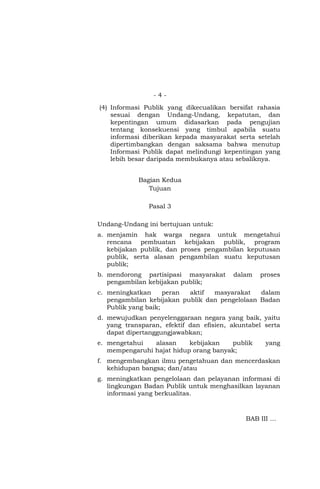 - 4 -
(4) Informasi Publik yang dikecualikan bersifat rahasia
sesuai dengan Undang-Undang, kepatutan, dan
kepentingan umum didasarkan pada pengujian
tentang konsekuensi yang timbul apabila suatu
informasi diberikan kepada masyarakat serta setelah
dipertimbangkan dengan saksama bahwa menutup
Informasi Publik dapat melindungi kepentingan yang
lebih besar daripada membukanya atau sebaliknya.
Bagian Kedua
Tujuan
Pasal 3
Undang-Undang ini bertujuan untuk:
a. menjamin hak warga negara untuk mengetahui
rencana pembuatan kebijakan publik, program
kebijakan publik, dan proses pengambilan keputusan
publik, serta alasan pengambilan suatu keputusan
publik;
b. mendorong partisipasi masyarakat dalam proses
pengambilan kebijakan publik;
c. meningkatkan peran aktif masyarakat dalam
pengambilan kebijakan publik dan pengelolaan Badan
Publik yang baik;
d. mewujudkan penyelenggaraan negara yang baik, yaitu
yang transparan, efektif dan efisien, akuntabel serta
dapat dipertanggungjawabkan;
e. mengetahui alasan kebijakan publik yang
mempengaruhi hajat hidup orang banyak;
f. mengembangkan ilmu pengetahuan dan mencerdaskan
kehidupan bangsa; dan/atau
g. meningkatkan pengelolaan dan pelayanan informasi di
lingkungan Badan Publik untuk menghasilkan layanan
informasi yang berkualitas.
BAB III …
 
