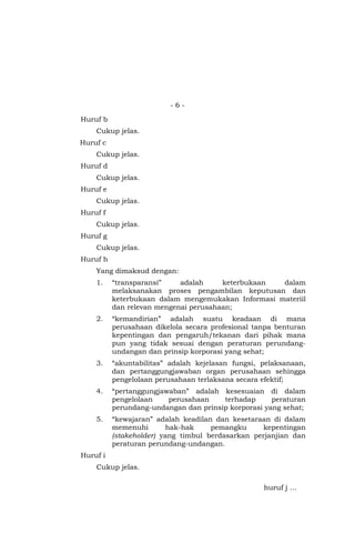 - 6 -
Huruf b
Cukup jelas.
Huruf c
Cukup jelas.
Huruf d
Cukup jelas.
Huruf e
Cukup jelas.
Huruf f
Cukup jelas.
Huruf g
Cukup jelas.
Huruf h
Yang dimaksud dengan:
1. “transparansi” adalah keterbukaan dalam
melaksanakan proses pengambilan keputusan dan
keterbukaan dalam mengemukakan Informasi materiil
dan relevan mengenai perusahaan;
2. “kemandirian” adalah suatu keadaan di mana
perusahaan dikelola secara profesional tanpa benturan
kepentingan dan pengaruh/tekanan dari pihak mana
pun yang tidak sesuai dengan peraturan perundang-
undangan dan prinsip korporasi yang sehat;
3. “akuntabilitas” adalah kejelasan fungsi, pelaksanaan,
dan pertanggungjawaban organ perusahaan sehingga
pengelolaan perusahaan terlaksana secara efektif;
4. “pertanggungjawaban” adalah kesesuaian di dalam
pengelolaan perusahaan terhadap peraturan
perundang-undangan dan prinsip korporasi yang sehat;
5. “kewajaran” adalah keadilan dan kesetaraan di dalam
memenuhi hak-hak pemangku kepentingan
(stakeholder) yang timbul berdasarkan perjanjian dan
peraturan perundang-undangan.
Huruf i
Cukup jelas.
huruf j …
 