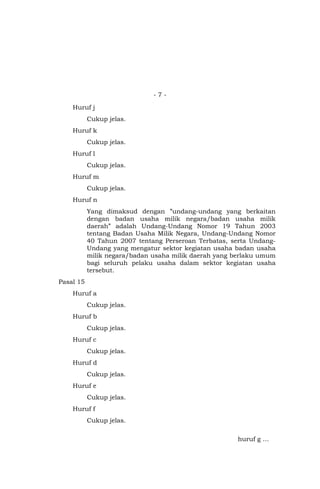 - 7 -
Huruf j
Cukup jelas.
Huruf k
Cukup jelas.
Huruf l
Cukup jelas.
Huruf m
Cukup jelas.
Huruf n
Yang dimaksud dengan ”undang-undang yang berkaitan
dengan badan usaha milik negara/badan usaha milik
daerah” adalah Undang-Undang Nomor 19 Tahun 2003
tentang Badan Usaha Milik Negara, Undang-Undang Nomor
40 Tahun 2007 tentang Perseroan Terbatas, serta Undang-
Undang yang mengatur sektor kegiatan usaha badan usaha
milik negara/badan usaha milik daerah yang berlaku umum
bagi seluruh pelaku usaha dalam sektor kegiatan usaha
tersebut.
Pasal 15
Huruf a
Cukup jelas.
Huruf b
Cukup jelas.
Huruf c
Cukup jelas.
Huruf d
Cukup jelas.
Huruf e
Cukup jelas.
Huruf f
Cukup jelas.
huruf g …
 