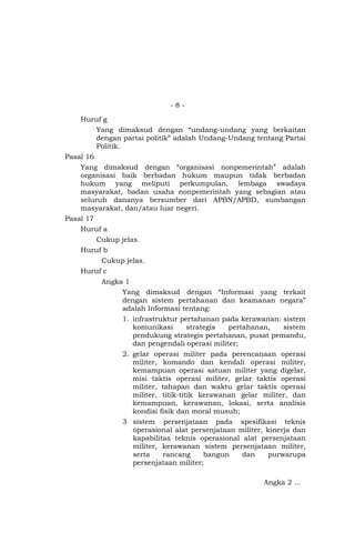 - 8 -
Huruf g
Yang dimaksud dengan “undang-undang yang berkaitan
dengan partai politik” adalah Undang-Undang tentang Partai
Politik.
Pasal 16
Yang dimaksud dengan “organisasi nonpemerintah” adalah
organisasi baik berbadan hukum maupun tidak berbadan
hukum yang meliputi perkumpulan, lembaga swadaya
masyarakat, badan usaha nonpemerintah yang sebagian atau
seluruh dananya bersumber dari APBN/APBD, sumbangan
masyarakat, dan/atau luar negeri.
Pasal 17
Huruf a
Cukup jelas.
Huruf b
Cukup jelas.
Huruf c
Angka 1
Yang dimaksud dengan “Informasi yang terkait
dengan sistem pertahanan dan keamanan negara”
adalah Informasi tentang:
1. infrastruktur pertahanan pada kerawanan: sistem
komunikasi strategis pertahanan, sistem
pendukung strategis pertahanan, pusat pemandu,
dan pengendali operasi militer;
2. gelar operasi militer pada perencanaan operasi
militer, komando dan kendali operasi militer,
kemampuan operasi satuan militer yang digelar,
misi taktis operasi militer, gelar taktis operasi
militer, tahapan dan waktu gelar taktis operasi
militer, titik-titik kerawanan gelar militer, dan
kemampuan, kerawanan, lokasi, serta analisis
kondisi fisik dan moral musuh;
3 sistem persenjataan pada spesifikasi teknis
operasional alat persenjataan militer, kinerja dan
kapabilitas teknis operasional alat persenjataan
militer, kerawanan sistem persenjataan militer,
serta rancang bangun dan purwarupa
persenjataan militer;
Angka 2 …
 