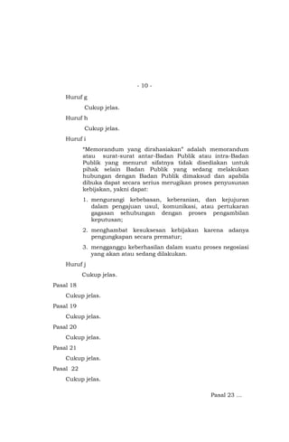 - 10 -
Huruf g
Cukup jelas.
Huruf h
Cukup jelas.
Huruf i
“Memorandum yang dirahasiakan” adalah memorandum
atau surat-surat antar-Badan Publik atau intra-Badan
Publik yang menurut sifatnya tidak disediakan untuk
pihak selain Badan Publik yang sedang melakukan
hubungan dengan Badan Publik dimaksud dan apabila
dibuka dapat secara serius merugikan proses penyusunan
kebijakan, yakni dapat:
1. mengurangi kebebasan, keberanian, dan kejujuran
dalam pengajuan usul, komunikasi, atau pertukaran
gagasan sehubungan dengan proses pengambilan
keputusan;
2. menghambat kesuksesan kebijakan karena adanya
pengungkapan secara prematur;
3. mengganggu keberhasilan dalam suatu proses negosiasi
yang akan atau sedang dilakukan.
Huruf j
Cukup jelas.
Pasal 18
Cukup jelas.
Pasal 19
Cukup jelas.
Pasal 20
Cukup jelas.
Pasal 21
Cukup jelas.
Pasal 22
Cukup jelas.
Pasal 23 …
 