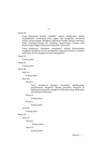 - 11 -
Pasal 23
Yang dimaksud dengan “mandiri” adalah independen dalam
menjalankan wewenang serta tugas dan fungsinya termasuk
dalam memutuskan Sengketa Informasi Publik dengan berdasar
pada Undang-Undang ini, keadilan, kepentingan umum, dan
kepentingan Negara Kesatuan Republik Indonesia.
Yang dimaksud “Ajudikasi nonlitigasi” adalah penyelesaian
sengketa Ajudikasi di luar pengadilan yang putusannya memiliki
kekuatan setara dengan putusan pengadilan.
Pasal 24
Cukup jelas.
Pasal 25
Cukup jelas.
Pasal 26
Ayat (1)
Cukup jelas.
Ayat (2)
Huruf a
Yang dimaksud dengan “prosedur pelaksanaan
penyelesaian sengketa” adalah prosedur beracara di
bidang penyelesaian sengketa Informasi yang dilakukan
oleh Komisi Informasi.
Huruf b
Cukup jelas.
Huruf c
Cukup jelas.
Ayat (3)
Cukup jelas.
Pasal 27
Ayat (1)
Huruf a
Cukup jelas.
Huruf b
Cukup jelas.
Huruf c …
 