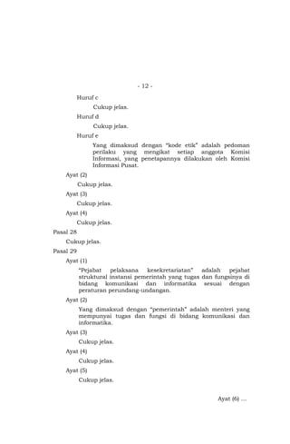 - 12 -
Huruf c
Cukup jelas.
Huruf d
Cukup jelas.
Huruf e
Yang dimaksud dengan “kode etik” adalah pedoman
perilaku yang mengikat setiap anggota Komisi
Informasi, yang penetapannya dilakukan oleh Komisi
Informasi Pusat.
Ayat (2)
Cukup jelas.
Ayat (3)
Cukup jelas.
Ayat (4)
Cukup jelas.
Pasal 28
Cukup jelas.
Pasal 29
Ayat (1)
“Pejabat pelaksana kesekretariatan” adalah pejabat
struktural instansi pemerintah yang tugas dan fungsinya di
bidang komunikasi dan informatika sesuai dengan
peraturan perundang-undangan.
Ayat (2)
Yang dimaksud dengan “pemerintah” adalah menteri yang
mempunyai tugas dan fungsi di bidang komunikasi dan
informatika.
Ayat (3)
Cukup jelas.
Ayat (4)
Cukup jelas.
Ayat (5)
Cukup jelas.
Ayat (6) …
 