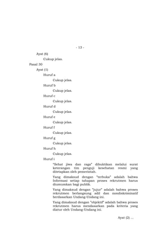 - 13 -
Ayat (6)
Cukup jelas.
Pasal 30
Ayat (1)
Huruf a
Cukup jelas.
Huruf b
Cukup jelas.
Huruf c
Cukup jelas.
Huruf d
Cukup jelas.
Huruf e
Cukup jelas.
Huruf f
Cukup jelas.
Huruf g
Cukup jelas.
Huruf h
Cukup jelas.
Huruf i
“Sehat jiwa dan raga” dibuktikan melalui surat
keterangan tim penguji kesehatan resmi yang
ditetapkan oleh pemerintah.
Yang dimaksud dengan ”terbuka” adalah bahwa
Informasi setiap tahapan proses rekrutmen harus
diumumkan bagi publik.
Yang dimaksud dengan ”jujur” adalah bahwa proses
rekrutmen berlangsung adil dan nondiskriminatif
berdasarkan Undang-Undang ini.
Yang dimaksud dengan ”objektif” adalah bahwa proses
rekrutmen harus mendasarkan pada kriteria yang
diatur oleh Undang-Undang ini.
Ayat (2) …
 