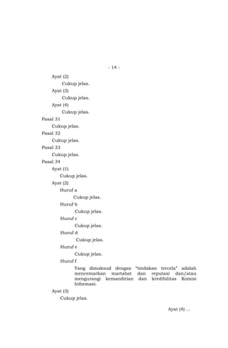 - 14 -
Ayat (2)
Cukup jelas.
Ayat (3)
Cukup jelas.
Ayat (4)
Cukup jelas.
Pasal 31
Cukup jelas.
Pasal 32
Cukup jelas.
Pasal 33
Cukup jelas.
Pasal 34
Ayat (1)
Cukup jelas.
Ayat (2)
Huruf a
Cukup jelas.
Huruf b
Cukup jelas.
Huruf c
Cukup jelas.
Huruf d
Cukup jelas.
Huruf e
Cukup jelas.
Huruf f
Yang dimaksud dengan “tindakan tercela” adalah
mencemarkan martabat dan reputasi dan/atau
mengurangi kemandirian dan kredibilitas Komisi
Informasi.
Ayat (3)
Cukup jelas.
Ayat (4) …
 