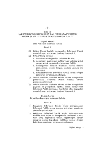 - 5 -
BAB III
HAK DAN KEWAJIBAN PEMOHON DAN PENGGUNA INFORMASI
PUBLIK SERTA HAK DAN KEWAJIBAN BADAN PUBLIK
Bagian Kesatu
Hak Pemohon Informasi Publik
Pasal 4
(1) Setiap Orang berhak memperoleh Informasi Publik
sesuai dengan ketentuan Undang-Undang ini.
(2) Setiap Orang berhak:
a. melihat dan mengetahui Informasi Publik;
b. menghadiri pertemuan publik yang terbuka untuk
umum untuk memperoleh Informasi Publik;
c. mendapatkan salinan Informasi Publik melalui
permohonan sesuai dengan Undang-Undang ini;
dan/atau
d. menyebarluaskan Informasi Publik sesuai dengan
peraturan perundang-undangan.
(3) Setiap Pemohon Informasi Publik berhak mengajukan
permintaan Informasi Publik disertai alasan
permintaan tersebut.
(4) Setiap Pemohon Informasi Publik berhak mengajukan
gugatan ke pengadilan apabila dalam memperoleh
Informasi Publik mendapat hambatan atau kegagalan
sesuai dengan ketentuan Undang-Undang ini.
Bagian Kedua
Kewajiban Pengguna Informasi Publik
Pasal 5
(1) Pengguna Informasi Publik wajib menggunakan
Informasi Publik sesuai dengan ketentuan peraturan
perundang-undangan.
(2) Pengguna Informasi Publik wajib mencantumkan
sumber dari mana ia memperoleh Informasi Publik,
baik yang digunakan untuk kepentingan sendiri
maupun untuk keperluan publikasi sesuai dengan
ketentuan peraturan perundang-undangan.
Bagian Ketiga …
 