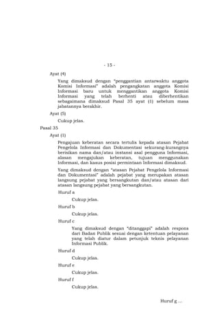 - 15 -
Ayat (4)
Yang dimaksud dengan “penggantian antarwaktu anggota
Komisi Informasi” adalah pengangkatan anggota Komisi
Informasi baru untuk menggantikan anggota Komisi
Informasi yang telah berhenti atau diberhentikan
sebagaimana dimaksud Pasal 35 ayat (1) sebelum masa
jabatannya berakhir.
Ayat (5)
Cukup jelas.
Pasal 35
Ayat (1)
Pengajuan keberatan secara tertulis kepada atasan Pejabat
Pengelola Informasi dan Dokumentasi sekurang-kurangnya
berisikan nama dan/atau instansi asal pengguna Informasi,
alasan mengajukan keberatan, tujuan menggunakan
Informasi, dan kasus posisi permintaan Informasi dimaksud.
Yang dimaksud dengan “atasan Pejabat Pengelola Informasi
dan Dokumentasi” adalah pejabat yang merupakan atasan
langsung pejabat yang bersangkutan dan/atau atasan dari
atasan langsung pejabat yang bersangkutan.
Huruf a
Cukup jelas.
Huruf b
Cukup jelas.
Huruf c
Yang dimaksud dengan “ditanggapi” adalah respons
dari Badan Publik sesuai dengan ketentuan pelayanan
yang telah diatur dalam petunjuk teknis pelayanan
Informasi Publik.
Huruf d
Cukup jelas.
Huruf e
Cukup jelas.
Huruf f
Cukup jelas.
Huruf g …
 