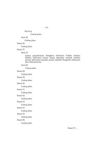 - 16 -
Huruf g
Cukup jelas.
Ayat (2)
Cukup jelas.
Pasal 36
Cukup jelas.
Pasal 37
Ayat (1)
Upaya penyelesaian Sengketa Informasi Publik melalui
Komisi Informasi hanya dapat diajukan setelah melalui
proses keberatan kepada atasan Pejabat Pengelola Informasi
dan Dokumentasi.
Ayat (2)
Cukup jelas.
Pasal 38
Cukup jelas.
Pasal 39
Cukup jelas.
Pasal 40
Cukup jelas.
Pasal 41
Cukup jelas.
Pasal 42
Cukup jelas.
Pasal 43
Cukup jelas.
Pasal 44
Cukup jelas.
Pasal 45
Cukup jelas.
Pasal 46
Cukup jelas.
Pasal 47 …
 