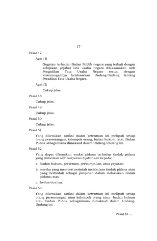 - 17 -
Pasal 47
Ayat (1)
Gugatan terhadap Badan Publik negara yang terkait dengan
kebijakan pejabat tata usaha negara dilaksanakan oleh
Pengadilan Tata Usaha Negara sesuai dengan
kewenangannya berdasarkan Undang-Undang tentang
Peradilan Tata Usaha Negara.
Ayat (2)
Cukup jelas.
Pasal 48
Cukup jelas.
Pasal 49
Cukup jelas.
Pasal 50
Cukup jelas.
Pasal 51
Yang dikenakan sanksi dalam ketentuan ini meliputi setiap
orang perseorangan, kelompok orang, badan hukum, atau Badan
Publik sebagaimana dimaksud dalam Undang-Undang ini.
Pasal 52
Yang dapat dikenakan sanksi pidana terhadap tindak pidana
yang dilakukan oleh korporasi dijatuhkan kepada:
a. badan hukum, perseroan, perkumpulan, atau yayasan;
b. mereka yang memberi perintah melakukan tindak pidana atau
yang bertindak sebagai pimpinan dalam melakukan tindak
pidana; atau
c. kedua-duanya.
Pasal 53
Yang dikenakan sanksi dalam ketentuan ini meliputi setiap
orang perseorangan atau kelompok orang atau badan hukum
atau Badan Publik sebagaimana dimaksud dalam Undang-
Undang ini.
Pasal 54 …
 