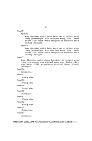 - 18 -
Pasal 54
Ayat (1)
Yang dikenakan sanksi dalam ketentuan ini meliputi setiap
orang perseorangan atau kelompok orang atau badan
hukum atau Badan Publik sebagaimana dimaksud dalam
Undang-Undang ini.
Ayat (2)
Yang dikenakan sanksi dalam ketentuan ini meliputi setiap
orang perseorangan atau kelompok orang atau badan
hukum atau Badan Publik sebagaimana dimaksud dalam
Undang-Undang ini.
Pasal 55
Yang dikenakan sanksi dalam ketentuan ini meliputi setiap
orang perseorangan atau kelompok orang atau badan hukum
atau Badan Publik sebagaimana dimaksud dalam Undang-
Undang ini.
Pasal 56
Cukup jelas.
Pasal 57
Cukup jelas.
Pasal 58
Cukup jelas.
Pasal 59
Cukup jelas.
Pasal 60
Cukup jelas.
Pasal 61
Cukup jelas.
Pasal 62
Cukup jelas.
Pasal 63
Cukup jelas.
Pasal 64
Cukup jelas.
TAMBAHAN LEMBARAN NEGARA REPUBLIK INDONESIA NOMOR 4846
 