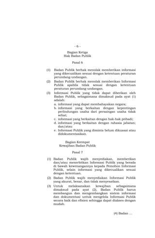 - 6 -
Bagian Ketiga
Hak Badan Publik
Pasal 6
(1) Badan Publik berhak menolak memberikan informasi
yang dikecualikan sesuai dengan ketentuan peraturan
perundang-undangan.
(2) Badan Publik berhak menolak memberikan Informasi
Publik apabila tidak sesuai dengan ketentuan
peraturan perundang-undangan.
(3) Informasi Publik yang tidak dapat diberikan oleh
Badan Publik, sebagaimana dimaksud pada ayat (1)
adalah:
a. informasi yang dapat membahayakan negara;
b. informasi yang berkaitan dengan kepentingan
perlindungan usaha dari persaingan usaha tidak
sehat;
c. informasi yang berkaitan dengan hak-hak pribadi;
d. informasi yang berkaitan dengan rahasia jabatan;
dan/atau
e. Informasi Publik yang diminta belum dikuasai atau
didokumentasikan.
Bagian Keempat
Kewajiban Badan Publik
Pasal 7
(1) Badan Publik wajib menyediakan, memberikan
dan/atau menerbitkan Informasi Publik yang berada
di bawah kewenangannya kepada Pemohon Informasi
Publik, selain informasi yang dikecualikan sesuai
dengan ketentuan.
(2) Badan Publik wajib menyediakan Informasi Publik
yang akurat, benar, dan tidak menyesatkan.
(3) Untuk melaksanakan kewajiban sebagaimana
dimaksud pada ayat (2), Badan Publik harus
membangun dan mengembangkan sistem informasi
dan dokumentasi untuk mengelola Informasi Publik
secara baik dan efisien sehingga dapat diakses dengan
mudah.
(4) Badan …
 