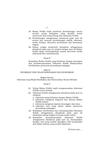 - 7 -
(4) Badan Publik wajib membuat pertimbangan secara
tertulis setiap kebijakan yang diambil untuk
memenuhi hak setiap Orang atas Informasi Publik.
(5) Pertimbangan sebagaimana dimaksud pada ayat (4)
antara lain memuat pertimbangan politik, ekonomi,
sosial, budaya, dan/atau pertahanan dan keamanan
negara.
(6) Dalam rangka memenuhi kewajiban sebagaimana
dimaksud pada ayat (1) sampai dengan ayat (4) Badan
Publik dapat memanfaatkan sarana dan/atau media
elektronik dan nonelektronik.
Pasal 8
Kewajiban Badan Publik yang berkaitan dengan kearsipan
dan pendokumentasian Informasi Publik dilaksanakan
berdasarkan peraturan perundang-undangan.
BAB IV
INFORMASI YANG WAJIB DISEDIAKAN DAN DIUMUMKAN
Bagian Kesatu
Informasi yang Wajib Disediakan dan Diumumkan Secara Berkala
Pasal 9
(1) Setiap Badan Publik wajib mengumumkan Informasi
Publik secara berkala.
(2) Informasi Publik sebagaimana dimaksud pada ayat (1)
meliputi:
a. informasi yang berkaitan dengan Badan Publik;
b. informasi mengenai kegiatan dan kinerja Badan
Publik terkait;
c. informasi mengenai laporan keuangan; dan/atau
d. informasi lain yang diatur dalam peraturan
perundang-undangan.
(3) Kewajiban memberikan dan menyampaikan Informasi
Publik sebagaimana dimaksud pada ayat (2)
dilakukan paling singkat 6 (enam) bulan sekali.
(4) Kewajiban menyebarluaskan Informasi Publik
sebagaimana dimaksud pada ayat (1), disampaikan
dengan cara yang mudah dijangkau oleh masyarakat
dan dalam bahasa yang mudah dipahami.
(5) Cara-cara …
 