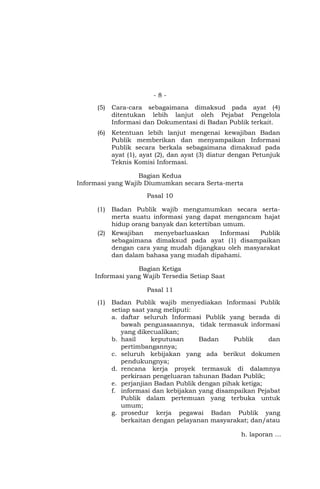 - 8 -
(5) Cara-cara sebagaimana dimaksud pada ayat (4)
ditentukan lebih lanjut oleh Pejabat Pengelola
Informasi dan Dokumentasi di Badan Publik terkait.
(6) Ketentuan lebih lanjut mengenai kewajiban Badan
Publik memberikan dan menyampaikan Informasi
Publik secara berkala sebagaimana dimaksud pada
ayat (1), ayat (2), dan ayat (3) diatur dengan Petunjuk
Teknis Komisi Informasi.
Bagian Kedua
Informasi yang Wajib Diumumkan secara Serta-merta
Pasal 10
(1) Badan Publik wajib mengumumkan secara serta-
merta suatu informasi yang dapat mengancam hajat
hidup orang banyak dan ketertiban umum.
(2) Kewajiban menyebarluaskan Informasi Publik
sebagaimana dimaksud pada ayat (1) disampaikan
dengan cara yang mudah dijangkau oleh masyarakat
dan dalam bahasa yang mudah dipahami.
Bagian Ketiga
Informasi yang Wajib Tersedia Setiap Saat
Pasal 11
(1) Badan Publik wajib menyediakan Informasi Publik
setiap saat yang meliputi:
a. daftar seluruh Informasi Publik yang berada di
bawah penguasaannya, tidak termasuk informasi
yang dikecualikan;
b. hasil keputusan Badan Publik dan
pertimbangannya;
c. seluruh kebijakan yang ada berikut dokumen
pendukungnya;
d. rencana kerja proyek termasuk di dalamnya
perkiraan pengeluaran tahunan Badan Publik;
e. perjanjian Badan Publik dengan pihak ketiga;
f. informasi dan kebijakan yang disampaikan Pejabat
Publik dalam pertemuan yang terbuka untuk
umum;
g. prosedur kerja pegawai Badan Publik yang
berkaitan dengan pelayanan masyarakat; dan/atau
h. laporan …
 