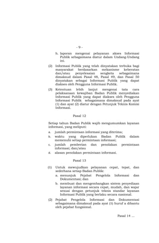 - 9 -
h. laporan mengenai pelayanan akses Informasi
Publik sebagaimana diatur dalam Undang-Undang
ini.
(2) Informasi Publik yang telah dinyatakan terbuka bagi
masyarakat berdasarkan mekanisme keberatan
dan/atau penyelesaian sengketa sebagaimana
dimaksud dalam Pasal 48, Pasal 49, dan Pasal 50
dinyatakan sebagai Informasi Publik yang dapat
diakses oleh Pengguna Informasi Publik.
(3) Ketentuan lebih lanjut mengenai tata cara
pelaksanaan kewajiban Badan Publik menyediakan
Informasi Publik yang dapat diakses oleh Pengguna
Informasi Publik sebagaimana dimaksud pada ayat
(1) dan ayat (2) diatur dengan Petunjuk Teknis Komisi
Informasi.
Pasal 12
Setiap tahun Badan Publik wajib mengumumkan layanan
informasi, yang meliputi:
a. jumlah permintaan informasi yang diterima;
b. waktu yang diperlukan Badan Publik dalam
memenuhi setiap permintaan informasi;
c. jumlah pemberian dan penolakan permintaan
informasi; dan/atau
d. alasan penolakan permintaan informasi.
Pasal 13
(1) Untuk mewujudkan pelayanan cepat, tepat, dan
sederhana setiap Badan Publik:
a. menunjuk Pejabat Pengelola Informasi dan
Dokumentasi; dan
b. membuat dan mengembangkan sistem penyediaan
layanan informasi secara cepat, mudah, dan wajar
sesuai dengan petunjuk teknis standar layanan
Informasi Publik yang berlaku secara nasional.
(2) Pejabat Pengelola Informasi dan Dokumentasi
sebagaimana dimaksud pada ayat (1) huruf a dibantu
oleh pejabat fungsional.
Pasal 14 …
 