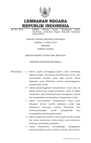 LEMBARAN NEGARA
REPUBLIK INDONESIA
No.182, 2019 KESRA. Pekerja. Sosial. (Penjelasan dalam
Tambahan Lembaran Negara Republik Indonesia
Nomor 6397)
UNDANG-UNDANG REPUBLIK INDONESIA
NOMOR 14 TAHUN 2019
TENTANG
PEKERJA SOSIAL
DENGAN RAHMAT TUHAN YANG MAHA ESA
PRESIDEN REPUBLIK INDONESIA,
Menimbang : a. bahwa negara bertanggung jawab untuk melindungi
segenap bangsa, memajukan kesejahteraan umum, dan
mewujudkan keadilan sosial bagi seluruh rakyat
Indonesia yang dilakukan melalui penyelenggaraan
kesejahteraan sosial;
b. bahwa penyelenggaraan kesejahteraan sosial saat ini
belum optimal dan terjadi perubahan sosial di dalam
masyarakat yang berdampak pada peningkatan jumlah
dan kompleksitas permasalahan kesejahteraan sosial;
c. bahwa permasalahan kesejahteraan sosial perlu
ditangani melalui praktik pekerjaan sosial yang
profesional, terencana, terpadu, berkualitas, dan
berkesinambungan untuk memperbaiki dan
meningkatkan keberfungsian sosial;
d. bahwa pengaturan pekerja sosial masih bersifat parsial
dan belum sepenuhnya diatur dalam suatu ketentuan
peraturan perundang-undangan;
e. bahwa berdasarkan pertimbangan sebagaimana
dimaksud dalam huruf a, huruf b, huruf c, dan huruf d,
www.peraturan.go.id
 