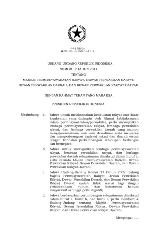 UNDANG-UNDANG REPUBLIK INDONESIA
NOMOR 17 TAHUN 2014
TENTANG
MAJELIS PERMUSYAWARATAN RAKYAT, DEWAN PERWAKILAN RAKYAT,
DEWAN PERWAKILAN DAERAH, DAN DEWAN PERWAKILAN RAKYAT DAERAH
DENGAN RAHMAT TUHAN YANG MAHA ESA
PRESIDEN REPUBLIK INDONESIA,
Menimbang: a. bahwa untuk melaksanakan kedaulatan rakyat atas dasar
kerakyatan yang dipimpin oleh hikmat kebijaksanaan
dalam permusyawaratan/perwakilan, perlu mewujudkan
lembaga permusyawaratan rakyat, lembaga perwakilan
rakyat, dan lembaga perwakilan daerah yang mampu
mengejawantahkan nilai-nilai demokrasi serta menyerap
dan memperjuangkan aspirasi rakyat dan daerah sesuai
dengan tuntutan perkembangan kehidupan berbangsa
dan bernegara;
b. bahwa untuk mewujudkan lembaga permusyawaratan
rakyat, lembaga perwakilan rakyat, dan lembaga
perwakilan daerah sebagaimana dimaksud dalam huruf a,
perlu menata Majelis Permusyawaratan Rakyat, Dewan
Perwakilan Rakyat, Dewan Perwakilan Daerah, dan Dewan
Perwakilan Rakyat Daerah;
c. bahwa Undang-Undang Nomor 27 Tahun 2009 tentang
Majelis Permusyawaratan Rakyat, Dewan Perwakilan
Rakyat, Dewan Perwakilan Daerah, dan Dewan Perwakilan
Rakyat Daerah sudah tidak sesuai lagi dengan
perkembangan hukum dan kebutuhan hukum
masyarakat sehingga perlu diganti;
d. bahwa berdasarkan pertimbangan sebagaimana dimaksud
dalam huruf a, huruf b, dan huruf c, perlu membentuk
Undang-Undang tentang Majelis Permusyawaratan
Rakyat, Dewan Perwakilan Rakyat, Dewan Perwakilan
Daerah, dan Dewan Perwakilan Rakyat Daerah;
Mengingat: . . .
 