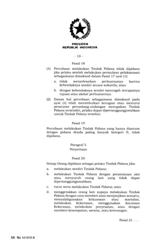 EITtrELItrEEIIEIn
- 10-
Pasal 18
(l) Percobaan melakukan Tindak Pidana tidak dipidana
jika pelaku setelah melakukan permulaan pelaksanaan
sebagaimana dimaksud dalam Pasal 17 ayat (1):
a. tidak menyelesaikan perbuatannya karena
kehendaknya sendiri secara sukarela; atau
b. dengan kehendaknya sendiri mencegah tercapainya
tqiuan atau akibat perbuatannya.
(21 Dalam hal percobaan sebagaimana dimaksud pada
ayat (1) telah menimbulkan kerugian atau menurut
peraturan perundang-undangan mempakan Tindak
Pidana tersendiri, pelaku dapat dipertanggungiawabkan
untuk Tindak Pidana tersebut.
Pasal 19
Percobaan melakukan Tindak Pidana yang hanya diancam
dengan pidana denda paling banyak kategori II, tidak
dipidana.
Paragraf 5
Penyertaan
Pasal 20
Setiap Orang dipidana sebagai pelaku Tindak Pidana jika:
a. melakukan sendiri Tindak Pidana;
b. melakukan Tindak Pidana dengan perantaraan alat
atau menyuruh orang lain yang tidak dapat
dipertan ggun gj awabkan ;
c. turut serta melakukan Tindak Pidana; atau
d. menggerakkan orang lain supaya melakukan Tindak
Pidana dengan cara memberi atau menjanjikan sesuatu,
menyalahgunakan kekuasaan atau martabat,
melakukan Kekerasan, menggunakan Ancaman
Kekerasan, melakukan penyesatan, atau dengan
memberi kesempatan, sarana, atau keterangan.
Pasal 21 . . .
SK No l610l0A
 