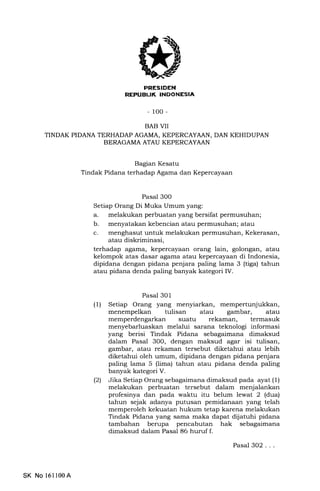 ,(
-100-
BAB VII
TINDAK PIDANA TERHADAP AGAMA, KEPERCAYAAN, DAN KEHIDUPAN
BERAGAMA ATAU KEPERCAYAAN
Baglan Kesatu
Tindak Pidana terhadap Agama dan Kepercayaan
Pasal 3O0
Setiap Orang Di Muka Umum yang:
a. melakukan perbuatan yang bersifat permusuhan;
b. menyatakan kebencian atau permusuhan; atau
c. menghasut untuk melakukan
atau diskriminasi,
Kekerasan,
terhadap agama, kepercayaan orang lain, golongan, atau
kelompok atas dasar agama atau kepercayaan di Indonesia,
dipidana dengan pidana penjara paling lama 3 (tiga) tahun
atau pidana denda paling banyak kategori IV.
Pasal 301
(1) Setiap Orang yang menyiarkan, mempertunjukkan,
menempelkan tulisan atau gambar, atau
memperdengarkan suatu rekaman, termasuk
menyebarluaskan melalui sarana teknologi informasi
yang berisi Tindak Pidana sebagaimana dimaksud
dalam Pasal 3OO, dengan maksud agar isi tulisan,
gambar, atau rekaman tersebut diketahui atau lebih
diketahui oleh umum, dipidana dengan pidana penjara
paling lama 5 (lima) tahun atau pidana denda paling
banyak kategori V.
(21 Jika Setiap Orang sebagaimana dimaksud pada ayat (1)
melakukan perbuatan tersebut dalam menjalankan
profesinya dan pada waktu itu belum lewat 2 (dua)
tahun sejak adanya putusan pemidanaan yang telah
memperoleh kekuatan hukum tetap karena melakukan
Tindak Pidana yang sama mal<a dapat dijatuhi pidana
tambahan berupa pencabutan hak sebagaimana
dimaksud dalam Pasal 86 huruf f.
SK No 16ll00A
Pasal 302...
 