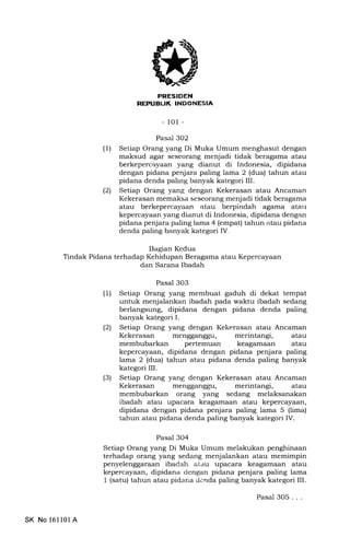 PR,ESIDEN
NEPUBL|K INDONESIA
-101 -
Bagian Kedua
Tindak Pidana terhadap Kehidupan Beragama atau Kepercayaan
dan Sarana Ibadah
Pasal 302
(1) Setiap Orang yang Di Muka Umum menghasut dengan
maksud agar seseorang menjadi tidak beragama atau
berkepercayaan yang dianut di Indonesia, dipidana
dengan pidana penjara paling lama 2 (dua) tahun atau
pidana denda paling banyak kategori III.
(21 Setiap Orang yang dengan Kekerasan atau Ancaman
Kekerasan memaksa seseorang menjadi tidak beragama
atau berkepercayaan atau berpindah agama atarr
kepercayaan yang dianut di Indonesia, dipidana dengan
pidana penjara palinglama 4 (empat) tahun atau pidana
denda paling banyak kategori IV.
Pasal 303
(1) Setiap Orang yang membuat gaduh di dekat tempat
untuk menjalankan ibadah pada waktu ibadah sedang
berlangsung, dipidana dengan pidana denda paling
banyak kategori I.
(21 Setiap Orang yang dengan Kekerasan atau Ancaman
Kekerasan mengganggu, merintangi, atau
membubarkan pertemuan keagamaan atau
kepercayaaa, dipidana dengan pidana penjara paling
lama 2 (dua) tahun atau pidana denda paling banyak
kategori III.
(3) Setiap Orang yang dengan Kekerasan atau Ancaman
Kekerasan mengganggu, merintangi, atau
membubarkan orzrng yang sedang melaksanakan
ibadah atau upacara keagamaan atau kepercayaan,
dipidana dengan pidana penjara paling lama 5 (lima)
tahun atau pidana denda paling banyak kategori IV.
Pasal 304
Setiap Orang yang Di Muka Umum melakukan penghinaan
terhadap orang yang sedang menjalankan atau memimpin
penyelenggaraan ibaCah atau upacara keagamaan atau
kepercayaan, dipidana dengan pidana penjara paling lama
1 (satu) tahun atau pidana dcnda paling banyak kategori III.
Pasal 3O5 . . .
SK No 16ll01A
 