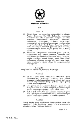 REPIJBUK INDONESIA
-103-
Pasal 307
(1) Setiap Orang yang tanpa hak memasukkan ke wilayah
Negara Kesatuan Republik Indonesia, membuat,
menerima, mencoba memperoleh, menyerahkan atau
mencoba menyerahkan, menguasai, membawa,
mempunyai persediaan, memiliki, menyimpan,
mengangkut, menyembunyikan, mempergunakan, atau
mengeluarkan dari wilayah Negara Kesatuan Republik
Indonesia senjata pemukul, penikam, atau penusuk,
dipidana dengan pidana penjara paling lama 7 (tujuh)
tahun.
(21 Ketentuan sebagaimana dimaksud pada ayat (1),
dikecualikan bagi senjata pemukul, penikam, atau
penusuk yang nyata-nyata digunakan untuk pertanian,
untuk pekerjaan rumah tangga, untuk kepentingan
melakukan pekerjaan dengan sah, atau yang nyata-
nyata mempunyai tujuan sebagai Barang pusaka atau
Barang kuno.
Parlagraf 2
Mengakibatkan Kebakaran, Ledakan, dan Banjir
Pasal 308
(1) Setiap Orang yang melakukan perbuatan yang
mengakibatkan kebakaran, ledakan, atau banjir
sehingga membahayakan keamanan umum bagi orang
atau Barang, dipidana dengan pidana penjara paling
lama 9 (sembilan) tahun.
(21 Jika perbuatan sebagaimana dimaksud pada ayat (1)
mengakibatkan Luka Berat orang lain, dipidana dengan
pidana penjara paling lama 12 (dua belas) tahun.
(3) Dalam hal perbuatan sebagaimana dimaksud pada
ayat (1) mengakibatkan matinya orang, dipidana dengan
pidana penjara paling lama 15 (lima belas) tahun.
Pasal 3O9
Setiap Orang yang melakukan permufakatan jahat dan
persiapan untuk melakukan Tindak Pidana sebagaimana
dimaksud dalam Pasal 308 dipidana.
Pasal 310...
SK No 16ll03A
 