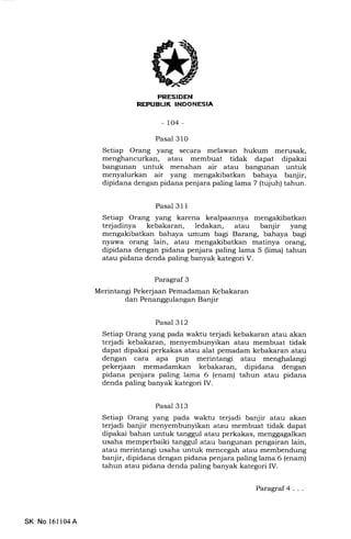 Eri-+TFIfll
(
-lo4-
Pasal 310
Setiap Orang yang secara melawan hukum merusak,
menghancurkan, atau membuat tidak dapat dipakai
bangunan untuk menahan air atau bangunan untuk
menyalurkan air yang mengakibatkan bahaya banjir,
dipidana dengan pidana penjara paling lama 7 (tujuh) tahun.
Pasal 31 1
Setiap Orang yang karena kealpaannya mengakibatkan
terjadinya kebakaran, ledalan, atau banjir yang
mengakibatkan bahaya umum bagi Barang, bahaya bagi
nyawa orang lain, atau matinya orang,
dipidana dengan pidana penjara paling lama 5 (lima) tahun
atau pidana denda paling banyak kategori V.
Paragraf 3
Merintangi Pekerjaan Pemadaman Kebakaran
dan Penanggulangan Banjir
Pasal 312
Setiap Orang yang pada waltu terjadi kebakaran atau akan
terjadi kebakaran, menyembunyikan atau membuat tidak
dapat dipakai perkakas atau alat pemadam kebakaran atau
dengan cara apa pun merintangi atau menghalangi
pekerjaan memadamkan kebakaran, dipidana dengan
pidana penjara paling lama 6 (enam) tahun atau pidana
denda paling banyak kategori IV.
Pasal 313
Setiap Orang yang pada waktu terjadi banjir atau akan
te{adi banjir menyembunyikan atau membuat tidak dapat
dipakai bahan untuk tanggul atau perkakas, menggagalkan
usaha memperbaiki tanggul atau bangunan pengairan lain,
atau merintangi usaha untuk mencegah atau membendung
banjir, dipidana dengan pidana penjara paling lama 6 (enam)
tahun atau pidana denda paling banyak kategori IV.
SK No 16ll04A
Paragraf4...
 