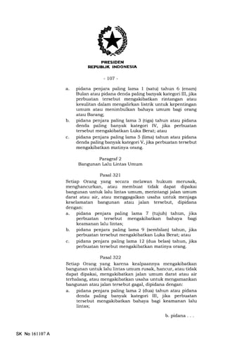 EIIEEIf,INEEtrtrEIn
-to7-
b
a. pidana penjara paling lama I (satu) tahun 6 (enam)
Bulan atau pidana denda paling banyak kategori III, jika
perbuatan tersebut mengakibatkan rintangan atau
kesulitan dalam mengalirkan listrik untuk kepentingan
umum atau menimbulkan bahaya umum bagi orang
atau Barang;
pidana penjara paling lama 3 (tiga) tahun atau pidana
denda paling banyak kategori IV, jika perbuatan
tersebut mengakibatkan Luka Berat; atau
pidana penjara paling lama 5 (lima) tahun atau pidana
denda paling banyak kategori V, jika perbuatan tersebut
mengakibatkan matinya orang.
Paragraf 2
Bangunan Lalu Lintas Umum
Pasal 321
Setiap Orang yang secara melawan hukum merusak,
menghancurkan, atau membuat tidak dapat dipakai
bangunan untuk lalu lintas umum, merintangi jalan umum
darat atau air, atau menggagalkan usaha untuk menjaga
keselamatan bangunan atau jalan tersebut, dipidana
dengan:
a. pidana penjara paling lama 7 (tqiuh) tahun, jika
perbuatan tersebut mengakibatkan bahaya bagi
keamanan lalu lintas;
b. pidana penjara paling lama 9 (sembilan) tahun, jika
perbuatan tersebut mengakibatkan Luka Berat; atau
c. pidana penjara paling lama 12 (dua belas) tahun, jika
perbuatan tersebut mengakibatkan matinya orang.
Pasal 322
Setiap Orang yang karena kealpaannya mengakibatkan
bangunan untuk lalu lintas umum rusak, hancur, atau tidak
dapat dipakai, mengakibatkan jalan umum darat atau air
terhalang, atau mengakibatkan usaha untuk mengamankan
bangunan atau jalan tersebut gagal, dipidana dengan:
a. pidana penjara paling lama 2 (dua) tahun atau pidana
denda paling banyak kategori III, jika perbuatan
tersebut mengakibatkan bahaya bagi keamanan lalu
lintas;
b. pidana. . .
c
SK No 16ll07A
 