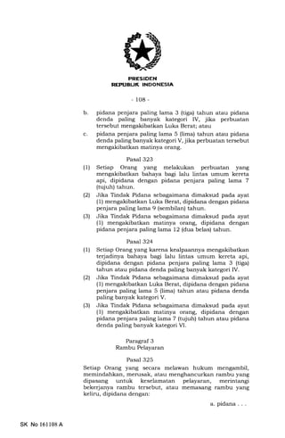 FRESIDEN
REPI.IBUK INDONESIA
-108-
b pidana penjara paling lama 3 (tiga) tahun atau pidana
denda paling banyak kategori IV, jika perbuatan
tersebut mengakibatkan Luka Berat; atau
pidana penjara paling lama 5 (lima) tahun atau pidana
denda paling banyak kategori V, jika perbuatan tersebut
mengakibatkan matinya orang.
Pasal 323
(1) Setiap Orang yang melakukan perbuatan yang
mengakibatkan bahaya bagi lalu lintas umum kereta
api, dipidana dengan pidana penjara paling lama 7
(tujuh) tahun.
(21 Jika Tindak Pidana sebagaimana dimaksud pada ayat
(1) mengakibatkan Luka Berat, dipidana dengan pidana
penjara paling lama 9 (sembilan) tahun.
(3) Jika Tindak Pidana sebagaimana dimaksud pada ayat
(1) mengakibatkan matinya orang, dipidana dengan
pidana penjara paling lama 12 (dua belas) tahun.
Pasal 324
(1) Setiap Orang yang karena kealpaannya mengakibatkan
terjadinya bahaya bagi lalu lintas umum kereta api,
dipidana dengan pidana penjara paling lama 3 (tiga)
tahun atau pidana denda paling banyak kategori IV.
(21 Jika Tindak Pidana sebagaimana dimaksud pada ayat
(l) mengakibatkan Luka Berat, dipidana dengan pidana
penjara paling lama 5 (lima) tahun atau pidana denda
paling banyak kategori V.
(3) Jika Tindak Pidana s6lagaimana dimaksud pada ayat
(1) mengakibatkan matinya orang, dipidana dengan
pidana penjara paling lama 7 (tqjuh) tahun atau pidana
denda paling banyak kategori VI.
Paragraf 3
Rambu Pelayaran
Pasal 325
Setiap Orang yang secara melawan hukum mengambil,
memindahkan, merusak, atau menghancurkan rambu yang
dipasang untuk keselamatan pelayaran, merintangi
bekerjanya rambu tersebut, atau memasang rambu yang
keliru, dipidana dengan:
a.pidana...
c
SK No 16ll08A
 