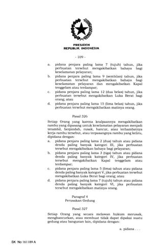 K-IT.TIEtrf,IIIEEtrtrEM
-109-
a. pidana penjara paling lama 7 (tqjuh) tahun, jika
perbuatan tersebut mengakibatkan bahaya bagi
keselamatan pelayaran;
b. pidana penjara paling lama 9 (sembilan) tahun, jika
perbuatan tersebut mengakibatkan bahaya bagr
keselamatan pelayaran dan mengakibatkan Kapal
tenggelam atau terdampar;
c. pidana penjara paling lama 12 (dua belas) tahun, jika
perbuatan tersebut mengakibatkan Luka Berat bagi
orang; atau
d. pidana penjara paling lama 15 (lima belas) tahun, jika
perbuatan tersebut mengakibatkan matinya orang.
Pasal 326
Setiap Orang yang karena kealpaannya mengakibatkan
rambu yang dipasang untuk keselamatan pelayaran menjadi
terambil, berpindah, rusak, hancur, atau terhambatnya
kerja rambu tersebut, atau terpasangnya rambu yang keliru,
dipidana dengan:
a. pidana penjara paling lama 2 (dua) tahun atau pidana
denda paling banyak kategori III, jika perbuatan
tersebut mengakibatkan bahaya lagi pelayaran;
b. pidana penjara paling lama 3 (tiga) tahun atau pidana
denda paling banyak kategori IV, jika perbuatan
tersebut mengakibatkan Kapal tenggelam atau
terdampar;
c. pidana penjara paling lama 5 (lima) tahun atau pidana
denda paling banyak kategori V, jika perbuatan tersebut
mengakibatkan Luka Berat bagi orang; atau
d. pidana penjara paling lama 7 (tujuh) tahun atau pidana
denda paling banyak kategori VI, jika perbuatan
tersebut mengakibatkan matinya orang.
Paragraf 4
Perusakan Gedung
Pasal 327
Setiap Orang yang secara melawan hukum merusak,
menghancurkan, atau membuat tidak dapat dipakai suatu
gedung atau bangunan lain, dipidana dengan:
SK No 16ll09A
a pidana
 