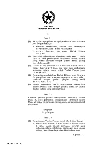 I
ll
- 11-
Pasal 2 I
(1) Setiap Orang dipidana sebagai pembantu Tindak Pidana
jika dengan sengaja:
a. memberi kesempatan, sar€rna, atau keterangan
untuk melakukan Tindak Pidana; atau
b. memberi bantuan pada waktu Tindak Pidana
dilakukan.
(21 Ketentuan sebagaimana dimaksud pada ayat (1) tidak
berlaku untuk pembantuan melakukan Tindak Pidana
yang hanya diancam dengan pidana denda paling
banyak kategori II.
(3) Pidana untuk pembantuan melakukan Tindak Pidana
paling banyak 213 (dua per tiga) dari maksimum
ancarnan pidana pokok untuk Tindak Pidana yang
bersangkutan.
(41 Pembantuan melakukan Tindak Pidana yang diancam
dengan pidana mati atau pidana penjara seumur hidup,
dipidana dengan pidana penjara paling lama
15 (lima belas) tahun.
(5) Pidana tambahan untuk pembantuan melakukan
Tindak Pidana sama dengan pidana tambahan untuk
Tindak Pidana yang bersangkutan.
Pasa722
Keadaan pribadi pelaku sebagaimana dimaksud dalam
Pasal 2O atau pembantu sebagaimana dimaksud dalam
Pasal 21 dapat menghapus, mengurangi, atau memperberat
pidananya.
Paragraf 6
Pengulangan
Pasal 23
(l) Pengulangan Tindak Pidana terjadi jika Setiap Orang:
a. melakukan Tindak Pidana kembali dalam waktu
5 (lima) tahun setelah menjalani seluruh atau
sebagian pidana pokok yang dijatuhkan atau pidana
pokok yang dijatuhkan telah dihapuskan; atau
b. pada. . .
SK No 1610ll A
 