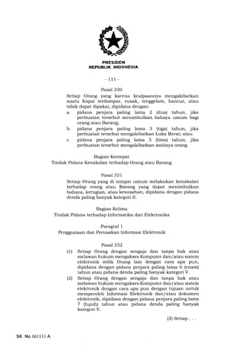 iiE TEtrrIIIEEtrtrEIn
- 111-
Pasal 33O
Setiap Orang yang karena kealpaannya mengakibatkan
suatu Kapal terdampar, rusak, tenggelam, hancur, atau
tidak dapat dipakai, dipidana dengan:
a. pidana penjara paling lama 2 (dua) tahun, jika
perbuatan tersebut menimbulkan bahaya umum bagi
orang atau Barang;
b. pidana penjara paling lama 3 (tiga) tahun, jika
perbuatan tersebut mengakibatkan Luka Berat; atau
c. pidana penjara paling lama 5 (lima) tahun, jika
perbuatan tersebut mengakibatkan matinya orang.
Bagian Keempat
Tindak Pidana Kenakalan terhadap Orang atau Barang
Bagian Kelima
Tindak Pidana terhadap Informatika dan Elektronika
Paragraf 1
Penggunaan dan Perusakan Informasi Elektronik
Pasal 332
(1) Setiap Orang dengan sengaja dan tanpa hak atau
melawan hukum mengakses Komputer dan/ atau sistem
elektronik milik Orang lain dengan cara apa pun,
dipidana dengan pidana penjara paling lama 6 (enam)
tahun atau pidana denda paling banyak kategori V.
(21 Setiap Orang dengan sengaja dan tanpa hak atau
melawan hukum mengakses Komputer dan/ atau sistem
elektronik dengan cara apa pun dengan tujuan untuk
memperoleh Informasi Elektronik dan/ atau dokumen
elektronik, dipidana dengan pidana penjara paling lama
7 (tujuh) tahun atau pidana denda paling banyak
kategori V.
(3) Setiap. . .
Pasal 331
Setiap Orang yang di tempat umum melakukan kenakalan
terhadap orang atau Barang yang dapat menimbulkan
bahaya, kerugian, atau kesusahan, dipidana dengan pidana
denda paling banyak kategori II.
SK No 16llll A
 