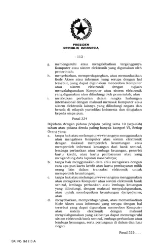 - 113 -
c. atau mengakibatkan terganggunya
Komputer atau sistem elektronik yang digunakan oleh
pemerintah;
h. menyebarkan, memperdagangkan, atau memanfaatkan
Kode Akses atau informasi yang serupa dengan hal
tersebut, yang dapat digunakan menerobos Komputer
atau sistem elektronik dengan tujuan
menyalahgunakan Komputer atau sistem elektronik
yang digunakan atau dilindungi oleh pemerintah; atau
i. melakukan perbuatan dalam rangka hubungan
internasional dengan maksud merusak Komputer atau
sistem elektronik lainnya yang dilindungi negara dan
berada di wilayah yurisdiksi Indonesia dan ditqjukan
kepada siapa pun.
Pasal 334
Dipidana dengan pidana penjara paling lama 10 (sepuluh)
tahun atau pidana denda paling banyak kategori M, Setiap
Orang yang:
a. tanpa hak atau melampaui wewenangnya menggunakan
atau mengakses Komputer atau sistem elektronik
dengan maksud memperoleh keuntungan atau
memperoleh informasi keuangan dari bank sentral,
lembaga perbankan atau lembaga keuangan, penerbit
kartu kredit, atau kartu pembayar€rn atau yang
mengandung data laporan nasabahnya;
b. tanpa hak menggunakan data atau mengakses dengan
cara apa pun kartu kredit atau kartu pembayaran milik
orang lain dalam transaksi elektronik untuk
memperoleh keuntungan;
c. tanpa hak atau melampaui wewenangnya menggunakan
atau mengakses Komputer atau sistem elektronik bank
sentral, lembaga perbankan atau lembaga keuangan
yang dilindungi, dengan maksud menyalahgunakan,
atau untuk mendapatkan keuntungan daripadanya;
atau
d. menyebarkan, memperdagangkan, atau memanfaatkan
Kode Akses atau informasi yang serupa dengan hal
tersebut yang dapat digunakan menerobos Komputer
atau sistem elektronik dengan maksud
menyalahgunakan yang akibatnya dapat memengaruhi
sistem elektronik bank sentral, lembaga perbankan atau
lembaga keuangan, serta perniagaan di dalam dan luar
negeri.
Pasal 335...
SK No 161l 13 A
 