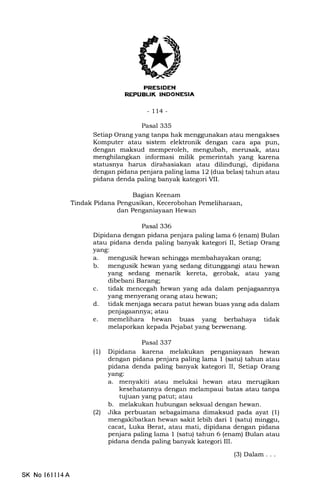 -tt4-
Pasal 335
Setiap Orang yang tanpa hak menggunakan atau mengakses
Komputer atau sistem elektronik dengan cara apa pun,
dengan maksud memperoleh, mengubah, merusak, atau
menghilangkan informasi milik pemerintah yang karena
statusnya harus dirahasial<an atau dilindungi, dipidana
dengan pidana penjara paling lama 12 (dua belas) tahun atau
pidana denda paling banyak kategori VII.
Bagian Keenam
Tindak Pidana Pengusikan, Kecerobohan Pemeliharaan,
dan Penganiayaan Hewan
Pasal 336
Dipidana dengan pidana penjara paling lama 6 (enam) Bulan
atau pidana denda paling banyak kategori II, Setiap Orang
yang:
a. mengusik hewan sehingga membahayakan orang;
b. mengusik hewan yang sedang ditunggangi atau hewan
yang sedang menarik kereta, gerobak, atau yang
dibebani Barang;
c. tidak mencegah hewan yang ada dalam penjagaannya
yang menyerang orang atau hewan;
d. tidak menjaga secara patut hewan buas yang ada dalam
penjagaannya; atau
e. memelihara hewan buas yang berbahaya tidak
melaporkan kepada Pejabat yang berwenang.
Pasal 337
(1) Dipidana karena melakukan penganiayaan hewan
dengan pidana penjara paling lama f (satu) tahun atau
pidana denda paling banyak kategori II, Setiap Orang
yang:
a. menyakiti atau melukai hewan atau merugikan
kesehatannya dengan melampaui batas atau tanpa
tujuan yang patut; atau
b. melakukan hubungan seksual dengan hewan.
(21 Jika perbuatan sebagaimana dimaksud pada ayat (1)
mengakibatkan hewan sakit lebih dari I (satu) minggu,
cacat, Luka Berat, atau mati, dipidana dengan pidana
penjara paling lama 1 (satu) tahun 6 (enam) Bulan atau
pidana denda paling banyak kategori III.
SK No 16ll14A
(3) Dalam . . .
 