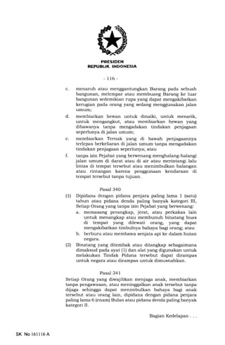 r.!]{ITFtrIilIIEENtrEM
-116-
c. menaruh atau mengganhrngkan Barang pada sebuah
bangunan, melempar atau membuang Barang ke luar
bangunan sedemikian rupa yang dapat mengakibatkan
kerugian pada orang yang sedang menggunakan jalan
umum;
d. membiarkan hewan untuk dinaiki, untuk menarik,
untuk mengangkut, atau membiarkan hewan yang
dibawanya tanpa mengadakan tindakan penjagaan
seperlunya di jalan umum;
e. membiarkan Ternak yang di bawah penjagaannya
terlepas berkeliaran di jalan umum tanpa mengadakan
tindakan penjagaan seperlunya; atau
f. tanpa izin Pejabat yang berwenang menghalang-halangi
jalan umum di darat atau di air atau merintangi lalu
lintas di tempat tersebut atau menimbulkan halangan
atau rintangan karena penggunaan kendaraan di
tempat tersebut tanpa tujuan.
Pasal 340
(1) Dipidana dengan pidana penjara paling lama 1 (satu)
tahun atau pidana denda paling banyak kategori III,
Setiap Orang yang tanpa izin Pejabat yang berwenang:
a. memasang perangkap, jerat, atau perkakas lain
untuk menangkap atau membunuh binatang buas
di tempat yang dilewati orang, yang dapat
mengakibatkan timbulnya bahaya bagi orang; atau
b. berburu atau membawa senjata api ke dalam hutan
negara.
(2) Binatang yang ditembak atau ditangkap sslagaimana
dimaksud pada ayat (1) dan alat yang digunakan untuk
melakukan Tindak Pidana tersebut dapat dirampas
untuk negara atau dirampas untuk dimusnahkan.
Pasal 341
Setiap Orang yang diwajibkan menjaga anak, membiarkan
tanpa pengawasan, atau meninggalkan anak tersebut tanpa
dijaga sehingga dapat menimbulkan bahaya bagi anak
tersebut atau orang lain, dipidana dengan pidana penjara
paling lama 6 (enam) Bulan atau pidana denda paling banyak
kategori II.
SK No 16ll16A
BagianKedelapan...
 