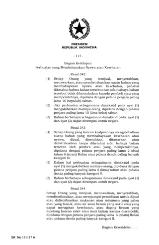EIIIIEIIItrN
REPUELIK INDONESIA
-tt7-
Bagian Kedelapan
Perbuatan yang Membahayakan Nyawa atau Kesehatan
Pasal 342
(1) Setiap Orang yang menjual,
menawarkan, atau mendistribusikan suatu bahan yang
nyawa atau kesehatan, padahal
diketahui bahwa bahan tersebut dan sifat bahaya bahan
tersebut tidak diberitahukan kepada pembeli atau yang
memperolehnya, dipidana dengan pidana penjara paling
lama 1O (sepuluh) tahun.
(21 Jika perbuatan sebagaimana dimaksud pada ayat (1)
mengakibatkan matinya orang, dipidana dengan pidana
penjara paling lama 15 (lima belas) tahun.
(3) Bahan berbahaya sebagaimana dimaksud pada ayat (1)
dan ayat (2) dapat dirampas untuk negara.
Pasal 343
(1) Setiap Orang yang karena kealpaannya mengakibatkan
suatu bahan yang membahayakan kesehatan atau
nyawa, dijual, diserahkan, ditawarkan atau
didistribusikan tanpa diketahui sifat bahaya bahan
tersebut oleh pembeli atau yang memperolehnya,
dipidana dengan pidana penjara paling lama 2 (dua)
tahun 6 (enam) Bulan atau pidana denda paling banyak
kategori III.
(21 Dalam hal perbuatan sebagaimana dimaksud pada
ayat (1) mengakibatkan matinya orang, dipidana dengan
pidana penjara paling lama 5 (lima) tahun atau pidana
denda paling banyak kategori V.
(3) Bahan berbahaya sebagaimana dimaksud pada ayat (1)
dan ayat (2) dapat dirampas untuk negara.
Pasal 344
Setiap Orang yang menjual, menawarkan, menyerahkan,
mendistribusikan, atau mempunyai persediaan untuk dijual
atau didistribusikan makanan atau minuman yang palsu
atau yang busuk, atau air susu hewan yang sakit atau yang
dapat merugikan kesehatan, atau daging hewan yang
dipotong karena sakit atau mati bukan karena disembelih,
dipidana dengan pidana penjara paling lama 6 (enam) Bulan
atau pidana denda paling banyak kategori II.
SK No 1611l7A
Bagian Kesembilan . . .
 