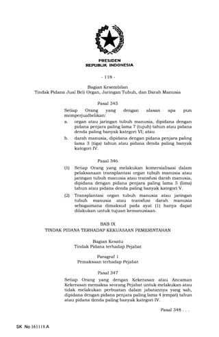 PRESIDEN
REPIJBLIK INDONESIA
-118-
Bagran Kesembilan
Tindak Pidana Jual Beli Organ, Jaringan Tubuh, dan Darah Manusia
Pasal 345
Setiap Orang yang dengan alasan apa pun
memperjualbelikan:
a. organ atau jaringan tubuh manusia, dipidana dengan
pidana penjara paling lama 7 (tqiuh) tahun atau pidana
denda paling banyak kategori M; atau
b. darah manusia, dipidana dengan pidana penjara paling
lama 3 (tiga) tahun atau pidana denda paling banyak
kategori IV.
Pasal 346
(1) Setiap Orang yang melakukan komersialisasi dalam
pelaksanaan transplantasi organ tubuh manusia atau
jaringan tubuh manusia atau transfusi darah manusia,
dipidana dengan pidana penjara paling lama 5 (lima)
tahun atau pidana denda paling banyak kategori V.
(21 Transplantasi organ tubuh manusia atau jaringan
tubuh manusia atau transfusi darah manusia
sebagaimana dimaksud pada ayat (1) hanya dapat
dilakukan untuk tujuan kemanusiaan.
BAB IX
TINDAK PIDANA TERHADAP KEKUASAAN PEMERINTAHAN
Bagian Kesatu
Tindak Pidana terhadap Pejabat
Paragraf 1
Pemaksaan terhadap Pejabat
Pasal 347
Setiap Orang yang dengan Kekerasan atau Ancaman
Kekerasan memaksa seorang Pejabat untuk melakukan atau
tidak melakukan perbuatan dalam jabatannya yang sah,
dipidana dengan pidana penjara paling lama 4 (empat) tahun
atau pidana denda paling banyak kategori IV.
SK No 16ll18A
Pasal 348...
 
