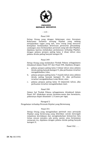 s
- 119 -
Pasal 348
Setiap Orang yang dengan Kekerasan atau Ancaman
Kekerasan melawan seorang Pejabat yang sedang
menjalankan tugas yang sah, atau orang yang menurut
kewajiban berdasarkan ketentuan peraturan perundang-
undangan atau berdasarkan perintah yang sah dari Pejabat,
dipidana karena melakukan perlawanan terhadap Pejabat,
dengan pidana penjara paling lama 2 (dua) tahun atau
pidana denda paling banyak kategori IIL
Pasal 349
Setiap Orang yang melakukan Tindak Pidana sebagaimana
dimaksud dalam Pasal 347 dan Pasal 348, dipidana dengan:
a. pidana penjara paling lama 5 (lima) tahun atau pidana
denda paling banyak kategori V, jika perbuatan tersebut
mengakibatkan luka;
b. pidana penjara paling lama 7 (tujuh) tahun atau pidana
denda paling banyak kategori VI, jika perbuatan
tersebut mengakibatkan Luka Berat; atau
c. pidana penjara paling lama 10 (sepuluh) tahun, jika
perbuatan tersebut mengakibatkan mati.
Pasal 350
Dalam hal Tindak Pidana sebagaimana dimaksud dalam
Pasal 347 dilakukan secara bersama-sarna dan bersekutu,
pidananya dapat ditamb ah I l3 (satu per tiga).
Paragraf 2
Pengabaian terhadap Perintah Pejabat yang Berwenang
Pasal 351
Setiap Orang yang mengabaikan perintah atau petunjuk
Pejabat yang berwenang yang diberikan untuk mencegah
terjadinya kecelakaan dan menghindarkan kemacetan lalu
lintas umum sewaktu ada pesta, pawai, atau keramaian
semacam itu, dipidana dengan pidana denda paling banyak
kategori IL
Pasal 352...
SK No 16ll19A
 
