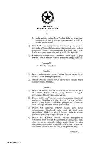 REI'UEUK INDONESIA
-12-
b. pada waktu melakukan Tindak Pidana, kewajiban
menjalani pidana pokok yang dijatuhkan terdahulu
belum kedaluwarsa.
(2) Tindak Pidana sebagaimana dimaksud pada ayat (1)
lnencakup Tindak Pidana yang diancam dengan pidana
minimum khusus, pidana penjara 4 (empat) tahun atau
lebih, atau pidana denda paling sedikit kategori III.
(3) Ketentuan sebagaimana dimaksud pada ayat (1) juga
berlaku untuk Tindak Pidana mengenai penganiayaan.
Paragraf 7
Tindak Pidana Aduan
Pasal 24
(1) Dalam hal tertentu, pelaku Tindak Pidana hanya dapat
dituntut atas dasar pengaduan.
(21 Tindak Pidana aduan harus ditentukan secara tegas
dalam Undang-Undang.
Pasal 25
(1) Dalam hal Korban Tindak Pidana aduan belum berumur
16 (enam belas) tahun, yang berhak mengadu
merupakan Orang Tra atau walinya.
(21 Dalam hal Orang Tra atau wali sebagaimana dimaksud
pada ayat (l) tidak ada atau Orang Tra atau wali itu
sendiri yang harus diadukan, pengaduan dilakukan
oleh keluarga sedarah dalam garis lurus.
(3) Dalam hal keluarga sedarah dalam garis lurus
sebagaimana dimaksud pada ayat (2) tidak ada,
pengaduan dilakukan oleh keluarga sedarah dalam
garis menyamping sampai derqiat ketiga.
(4) Dalam hal Korban Tindak Pidana sebagaimana
dimaksud pada ayat (1) tidak memiliki Orang Tra, wali,
atau keluarga sedarah dalam garis lurus ke atas
ataupun menyamping sampai derajat ketiga, pengaduan
dilakukan oleh diri sendiri dan/atau pendamping.
Pasal 26...
SK No l610l2A
 