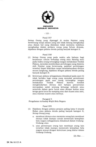 REI'UEUK INDONESIA
-t2t-
Pasal 357
Setiap Orang yang dipanggil di muka Pejabat yang
berwenang tanpa alasan yang sah tidak datang menghadap
atau dalam hal yang diizinkan tidak meminta wakilnya
menghadap dalam perkara orang yang belum dewasa,
dipidana dengan pidana denda paling banyak kategori II.
Pasal 358
(1) Setiap Orang yang pada waktu ada bahaya bagi
keamanan umum terhadap orang atau Barang atau
pada waktu orang tertangkap tangan melakukan Tindak
Pidana, menolak memberikan pertolongan yang diminta
oleh Pejabat yang berwenang, padahal pertolongan
tersebut dapat diberikan tanpa membahayakan dirinya
secara langsung, dipidana dengan pidana denda paling
banyak kategori II.
(21 Ketentuan pidana sebagaimana dimaksud pada ayat (1)
tidak berlaku bagi orang yang menolak permintaan
pertolongan pada saat orang tertangkap tangan
melakukan Tindak Pidana karena hendak
menghindarkan dirinya dari bahaya penuntutan
merupakan salah seorang keluarga sedarah atau
semenda dalam garis lurus atau derajat kedua atau
ketiga garis lurus ke samping atau dari suami atau istri,
atau mantan suami atau istrinya.
Paragraf 3
Pengabaian terhadap Wajib Bela Negara
Pasal 359
(1) Dipidana dengan pidana penjara paling lama 6 (enam)
Bulan atau pidana denda paling banyak kategori II,
Setiap Orang yang:
a. membuat dirinya atau meminta orang lain membuat
dirinya tidak mampu untuk memenuhi kewajiban
bela negara sebagaimana dimaksud dalam Undang-
Undang; atau
b. atas permintaan orang lain membuat orang lain
tersebut tidak mampu memenuhi kewajiban bela
negara sesuai dengan ketentuan yang diatur dalam
Undang-Undang.
(2)Jika...
SK No 16ll21A
 