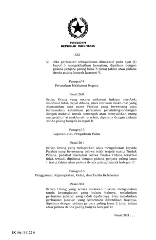 PRESIDEN
REPUA|JK INDONESIA
-t22-
(21 Jika perbuatan sebagaimana dimaksud pada ayat (1)
huruf b mengakibatkan kematian, dipidana dengan
pidana penjara paling lama 5 (lima) tahun atau pidana
denda paling banyak kategori V.
Paragraf 4
Perusakan Maklumat Negara
Pasal 360
Setiap Orang yang secara melawan hukum merobek,
membuat tidak dapat dibaca, atau merusak maklumat yang
diumumkan atas nama Pejabat yang berwenang atau
berdasarkan ketentuan peraturan perundang-undangan
dengan maksud untuk mencegah atau menyulitkan orang
mengetahui isi maklumat tersebut, dipidana dengan pidana
denda paling banyak kategori II.
Paragraf 5
Laporan atau Pengaduan Palsu
Pasal 361
Setiap Orang yang melaporkan atau mengadukan kepada
Pejabat yang berwenang bahwa telah terjadi suatu Tindak
Pidana, padahal diketahui bahwa Tindak Pidana tersebut
tidak te{adi, dipidana dengan pidana penjara paling lama
1 (satu) tahun atau pidana denda paling banyak kategori IL
Paragraf 6
Penggunaan Kepangkatan, Gelar, dan Tanda Kebesaran
Pasal 362
Setiap Orang yang secara melawan hukum mengenakan
tanda kepangkatan yang bukan haknya, melakukan
perbuatan jabatan yang tidak dljabatnya, atau melakukan
perbuatan jabatan yang sementara dihentikan baginya,
dipidana dengan pidana penjara paling lama 2 (dua) tahun
atau pidana denda paling banyak kategori III.
SK No 161122A
Pasal 363. . .
 
