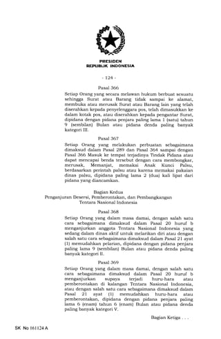 I:rfITI'I[TXT.Tjr;tTf,Trf
-t24-
Pasal 366
Setiap Orang yang secara melawan hukum berbuat sesuatu
sehingga Surat atau Barang tidak sampai ke alamat,
membuka atau merusak Surat atau Barang lain yang telah
diserahkan kepada penyelenggara pos, telah dimasukkan ke
dalam kotak pos, atau diserahkan kepada pengantar Surat,
dipidana dengan pidana penjara paling lama 1 (satu) tahun
9 (sembilan) Bulan atau pidana denda paling banyak
kategori III.
Pasal 367
Setiap Orang yang melakukan perbuatan sebagaimana
dimaksud dalam Pasal 289 dan Pasal 364 sampai dengan
Pasal 366 Masuk ke tempat terjadinya Tindak Pidana atau
dapat mencapai benda tersebut dengan cara membongkar,
merusak, Memanjat, memakai Anak Kunci Palsu,
berdasarkan perintah palsu atau karena memakai pakaian
dinas palsu, dipidana paling lama 2 (dua) kali lipat dari
pidana yang diancamkan.
Bagian Kedua
Penganjuran Desersi, Pemberontakan, dan Pembangkangan
Tentara Nasional Indonesia
Pasal 368
Setiap Orang yang dalam masa damai, dengan salah satu
cara sebagaimana dimaksud dalam Pasal 20 huruf b
menganjurkan anggota Tentara Nasional Indonesia yang
sedang dalam dinas aktif untuk melarikan diri atau dengan
salah satu cara sebagaimana dimaksud dalam Pasal 21 ayat
(1) memudahkan pelarian, dipidana dengan pidana penjara
paling lama 9 (sembilan) Bulan atau pidana denda paling
banyak kategori IL
Pasal 369
Setiap Orang yang dalam masa damai, dengan salah satu
cara sebagaimana dimaksud dalam Pasal 20 huruf b
menganjurkan supaya terjadi huru-hara atau
pemberontakan di kalangan Tentara Nasional Indonesia,
atau dengan salah satu cara sebagaimana dimaksud dalam
Pasal 2l ayat (1) memudahkan huru-hara atau
pemberontakan, dipidana dengan pidana penjara paling
lama 6 (enam) tahun 6 (enam) Bulan atau pidana denda
paling banyak kategori V.
BagianKetiga...
SK No 161124A
 