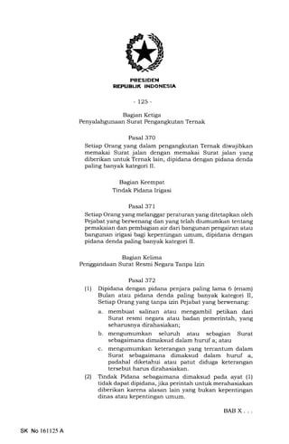 PRESIDEN
REPUBL|K INDONESIA
_125_
Bagian Ketiga
Penyalahgunaan Surat Pengangkutan Ternak
Pasal 370
Setiap Orang yang dalam pengangkutan Ternak diwajibkan
memakai Surat jalan dengan memakai Surat jalan yang
diberikan untuk Ternak lain, dipidana dengan pidana denda
paling banyak kategori II.
Bagian Keempat
Tindak Pidana Irigasi
Pasal 371
Setiap Orang yang melanggar peraturan yang ditetapkan oleh
Pejabat yang berwenang dan yang telah diumumkan tentang
pemakaian dan pembagian air dari bangunan pengairan atau
bangunan irigasi bagi kepentingan umum, dipidana dengan
pidana denda paling banyak kategori II.
Bagian Kelima
Penggandaan Surat Resmi Negara Tanpa Izin
Pasal 372
(1) Dipidana dengan pidana penjara paling lama 6 (enam)
Bulan atau pidana denda paling banyak kategori II,
Setiap Orang yang tanpa izin Pejabat yang berwenang:
a. membuat salinan atau mengambil petikan dari
Surat resmi negara atau badan pemerintah, yang
seharusnya dirahasiakan;
b. seluruh atau sebagian Surat
sebagaimana dimaksud dalam huruf a; atau
mengumumkan keterangan yang tercantum dalam
Surat sebagaimana dimaksud dalam huruf a,
padahal diketahui atau patut diduga keterangan
tersebut harus dirahasiakan.
l2l Tindak Pidana sebagaimana dimaksud pada ayat (1)
tidak dapat dipidana, jika perintah untuk merahasiakan
diberikan karena alasan lain yang bukan kepentingan
dinas atau kepentingan umum.
c.
BABX...
SK No 16ll25A
 