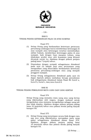 TEIIEtrTilNEEtrtrEIn
-126-
BAB X
TINDAK PIDANA KETERANGAN PALSU DI ATAS SUMPAH
BAB XI
TINDAK PIDANA PEMALSUAN MATA UANG DAN UANG KERTAS
Pasal 373
(1) Setiap Orang yang berdasarkan ketentuan peraturan
perundang-undangan harus memberikan keterangan di
atas sumpah atau keterangan tersebut menimbulkan
akibat hukum, memberikan keterangan palsu di atas
sumpah, baik dengan lisan maupun tulisan, yang
dilakukan sendiri atau oleh kuasanya yang khusus
ditunjuk untuk itu, dipidana dengan pidana penjara
paling lama 7 (tqiuh) tahun.
(2) Disamakan dengan sumpah sebagaimana dimaksud
pada ayat (1) adalah janji atau pernyataan yang
menguatkan yang diharuskan berdasarkan ketentuan
peraturan perundang-undangan atau yang menjadi
pengganti sumpah.
(3) Setiap Orang sebagaimana dimaksud pada ayat (1)
dapat dljatuhi pidana tambahan berupa pencabutan
hak sebagaimana dimaksud dalam Pasal 86 huruf a,
huruf b, huruf c, dan/atau huruf d.
Pasal 374
Setiap Orang yang memalsu mata uang atau uang kertas
yang dikeluarkan oleh negara, dengan maksud untuk
mengedarkan atau meminta mengedarkan sebagai uang asli
dan tidak dipalsu, dipidana dengan pidana penjara paling
lama 10 (sepuluh) tahun atau pidana denda paling banyak
kategori VII.
Pasal 375
(1) Setiap Orang yang menyimpan secara lisik dengan cara
apa pun yang diketahuinya merupakan mata uang
palsu sebagaimana dimaksud dalam Pasal 374,
dipidana dengan pidana penjara paling lama
1O (sepuluh) tahun dan pidana denda paling banyak
kategori VII.
SK No l61126A
(2) Setiap...
 