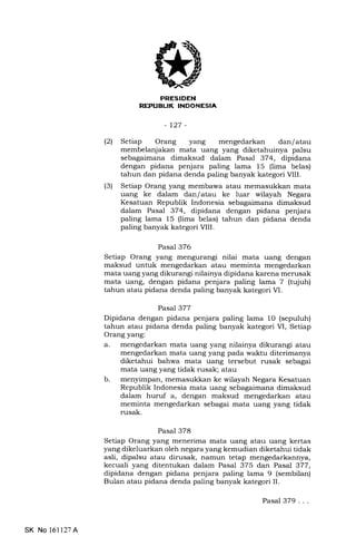 RE,'UEUK INDONESIA
-127-
(21 Setiap Orang yang mengedarkan dan/atau
membelanjakan mata uang yang diketahuinya palsu
sebagaimana dimaksud dalam Pasal 374, dipidana
dengan pidana penjara paling lama 15 (lima belas)
tahun dan pidana denda paling banyak kategori VIII.
(3) Setiap Orang yang membawa atau memasukkan mata
uang ke dalam dan/ atau ke luar wilayah Negara
Kesatuan Republik Indonesia sebagaimana dimaksud
dalam Pasal 374, dipidana dengan pidana penjara
paling lama 15 (lima belas) tahun dan pidana denda
paling banyak kategori VIII.
Pasal 376
Setiap Orang yang mengurangi nilai mata uang dengan
maksud untuk mengedarkan atau meminta mengedarkan
mata uang yang dikurangi nilainya dipidana karena merusak
mata uang, dengan pidana penjara paling lama 7 (tujuh)
tahun atau pidana denda paling banyak kategori VI.
Pasal 377
Dipidana dengan pidana penjara paling lama 1O (sepuluh)
tahun atau pidana denda paling banyak kategori M, Setiap
Orang yang:
a. mengedarkan mata uang yang nilainya dikurangi atau
mengedarkan mata uang yang pada waktu diterimanya
diketahui bahwa mata uang tersebut .rr""L s6bagai
mata uang yang tidak rusak; atau
b. menyimpan, memasukkan ke wilayah Negara Kesatuan
Republik Indonesia mata uang sebagaimana dimaksud
dalam huruf a, dengan maksud mengedarkan atau
meminta mengedarkan sebagai mata uang yang tidak
rusak.
Pasal 378
Setiap Orang yang menerima mata uang atau uang kertas
yang dikeluarkan oleh negara yang kemudian diketahui tidak
asli, dipalsu atau dirusak, namun tetap mengedarkannya,
kecuali yang ditentukan dalam Pasal 375 dan Pasal 377,
dipidana dengan pidana penjara paling lama 9 (sembilan)
Bulan atau pidana denda paling banyak kategori II.
SK No 16ll27A
Pasal 379...
 