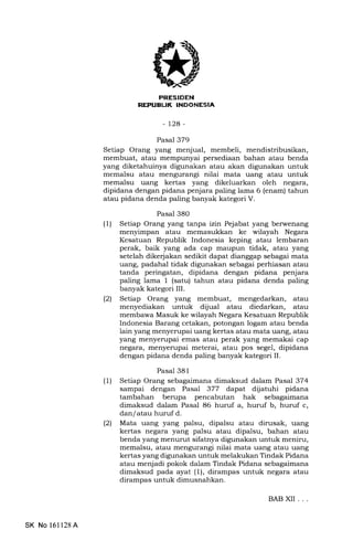 EITI;EIEEN]
REFUELIK INDONESIA
-t2a-
Pasal 379
Setiap Orang yang menjual, membeli, mendistribusikan,
membuat, atau mempunyai persediaan bahan atau benda
yang diketahuinya digunakan atau akan digunakan untuk
memalsu atau mengurangi nilai mata uang atau untuk
memalsu uang kertas yang dikeluarkan oleh negara,
dipidana dengan pidana penjara paling lama 6 (enam) tahun
atau pidana denda paling banyak kategori V.
Pasal 380
(1) Setiap Orang yang tanpa izin Pejabat yang berwenang
menyimpan atau memasukkan ke wilayah Negara
Kesatuan Republik Indonesia keping atau lembaran
perak, baik yang ada cap maupun tidak, atau yang
setelah dike{a}an sedikit dapat dianggap sebagai mata
uang, padahal tidak digunakan sebagai perhiasan atau
tanda peringatan, dipidana dengan pidana penjara
paling lama I (satu) tahun atau pidana denda paling
banyak kategori IIL
(21 Setiap Orang yang membuat, mengedarkan, atau
menyediakan untuk dijual atau diedarkan, atau
membawa Masuk ke wilayah Negara Kesatuan Republik
Indonesia Barang cetakan, potongan logam atau benda
lain yang menyerupai uang kertas atau mata uang, atau
yang menyerupai emas atau perak yang memakai cap
negara, menyerupai meterai, atau pos segel, dipidana
dengan pidana denda paling banyak kategori II.
Pasal 381
(1) Setiap Orang sebagaimana dimaksud dalam Pasal 374
sampai dengan Pasal 377 dapat dijatuhi pidana
tambahan berupa pencabutan hak sebagaimana
dimaksud dalam Pasal 86 huruf a, huruf b, huruf c,
dan/ atau huruf d.
l2l Mata uang yang palsu, dipalsu atau dirusak, uang
kertas negara yang palsu atau dipalsu, bahan atau
benda yang menurut sifatnya digunakan untuk meniru,
memalsu, atau mengurangi nilai mata uang atau uang
kertas yang digunakan untuk melakukan Tindak Pidana
atau menjadi pokok dalam Tindak Pidana sebagaimana
dimaksud pada ayat (1), dirampas untuk negara atau
dirampas untuk dimusnahkan.
SK No 161128 A
BABXII ...
 
