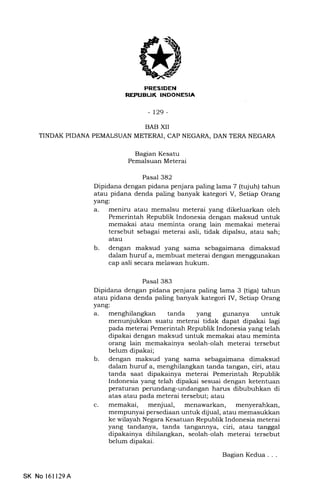 7]t
-t29-
BAB XII
TINDAK PIDANA PEMALSUAN METERAI, CAP NEGARA, DAN TERA NEGARA
Bagian Kesatu
Pemalsuan Meterai
Pasal 382
Dipidana dengan pidana penjara paling lama 7 (tujuh) tahun
atau pidana denda paling banyak kategori V, Setiap Orang
yang:
a. meniru atau memalsu meterai yang dikeluarkan oleh
Pemerintah Republik Indonesia dengan maksud untuk
memakai atau meminta orang lain memakai meterai
tersebut sebagai meterai asli, tidak dipalsu, atau sah;
atau
b. dengan maksud yang sama 5glagaimana dimaksud
dalam huruf a, membuat meterai dengan menggunakan
cap asli secara melawan hukum.
Pasal 383
Dipidana dengan pidana penjara paling lama 3 (tiga) tahun
atau pidana denda paling banyak kategori IV, Setiap Orang
yang:
a. tanda yang gunanya untuk
b
menunjukkan suatu meterai tidak dapat dipakai lagi
pada meterai Pemerintah Republik Indonesia yang telah
dipakai dengan maksud untuk memakai atau meminta
orang lain memakainya seolah-olah meterai tersebut
belum dipakai;
dengan maksud yang sama sebagaimana dimaksud
dalam huruf a, menghilangkan tanda tangan, ciri, atau
tanda saat dipakainya meterai Pemerintah Republik
Indonesia yang telah dipakai sesuai dengan ketentuan
peraturan perundang-undangan hams dibubuhkan di
atas atau pada meterai tersebut; atau
memakai, menjual, menawarkan, menyerahkan,
mempunyai persediaan untuk dijual, atau memasukkan
ke wilayah Negara Kesatuan Republik Indonesia meterai
yang tandanya, tanda tangannya, ciri, atau tanggal
dipakainya dihilangkan, seolah-olah meterai tersebut
belum dipakai.
c
SK No 161129A
Bagian Kedua . . .
 