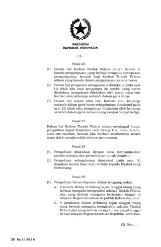 REPUELIK INDONESIA
-13-
Pasal 26
(1) Dalam hal Korban Tindak Pidana aduan berada di
bawah pengampuan, yang berhak mengadu merupakan
pengampunya, kecuali bagi Korban Tindak Pidana
aduan yang berada dalam pengampuan karena boros.
(21 Dalam hal pengampu sebagaimana dimaksud pada ayat
(1) tidak ada atau pengampu itu sendiri yang hanrs
diadukan, pengaduan dilakukan oleh suami atau istri
Korban atau keluarga sedarah dalam garis lurus.
(3) Dalam hal suami atau istri Korban atau keluarga
sedarah dalam garis lurus sebagaimana dimaksud pada
ayat (21 tidak ada, pengaduan dilakukan oleh keluarga
sedarah dalam garis menyamping sampai derajat ketiga.
Pasal 27
Dalam hal Korban Tindak Pidana aduan meninggal dunia,
pengaduan dapat dilakukan oleh Orang Tra, anak, suami,
atau istri Korban, kecuali jika Korban sebelumnya secara
tegas tidak menghendaki adanya penuntutan.
Pasal 28
(1) Pengaduan dilakukan dengan cara menyampaikan
pemberitahuan dan permohonan untuk dituntut.
l2l Pengaduan sebagaimana dimaksud pada ayat (1)
diajukan secara lisan atau tertulis kepada Pejabat yang
berwenang.
Pasal 29
(1) Pengaduan harus diajukan dalam tenggang waktu:
a. 6 (enam) Bulan terhitung sejak tanggal orang yang
berhak mengadu mengetahui adanya Tindak Pidana
jika yang berhak mengadu bertempat tinggal di
wilayah Negara Kesatuan Republik Indonesia; atau
b. 9 (sembilan) Bulan terhitung sejak tanggal orang
yang berhak mengadu mengetahui adanya Tindak
Pidana jika yang berhak mengadu bertempat tinggal
di luar wilayah Negara Kesatuan Republik Indonesia.
SK No 16l0l3 A
(2)Jika...
 