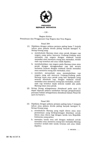 REPUEUK INDONESIA
-130-
Bagian Kedua
Pemalsuan dan Penggunaan Cap Negara dan Tera Negara
Pasal 384
(1) Dipidana dengan pidana penjara paling lama 7 (tqiuh)
tahun atau pidana denda paling banyak kategori V,
Setiap Orang yang:
a. membubuhi Barang emas atau perak dengan cap
negara yang palsu menurut Undang-Undang atau
memalsu cap negzrra dengan maksud untuk
memakai atau meminta orang lain memakai, seolah
olah cap tersebut asli atau tidak dipalsu;
b. membubuhkan cap negara pada Barang emas atau
perak dengan cap asli secara
melawan hukum dengan maksud untuk memakai
atau meminta orang lain memakai; atau
c. memberi, menambah atau memindahkan cap
negara yang asli menurut Undang-Undang pada
Barang emas atau perak yang lain daripada yang
semula dibubuhi cap, dengan maksud untuk
memakai atau meminta orang lain memakai, seolah-
olah cap tersebut sejak semula sudah ada pada
Barang emas atau perak.
(21 Setiap Orang sslagaimana dimaksud pada ayat (l)
dapat dijatuhi pidana tambahan berupa pengumuman
putusan hakim sebagaimana dimalsud dalam Pasal 66
ayat (1) huruf c.
Pasal 385
(1) Dipidana dengan pidana penjara paling lama 4 (empat)
tahun atau pidana denda paling banyak kategori V,
Setiap Orang yang:
a. membubuhi Barang yang wajib ditera atau atas
permintaan yang berkepentingan diizinkan untuk
ditera atau ditera lagi dengan tanda tera Republik
Indonesia yang palsu;
b. memalsu tanda tera asli dengan maksud untuk
memakai atau meminta orang lain memakai Barang
tersebut seolah-olah tanda teranya asli atau tidak
dipalsu;
SK No 161347A
c. secara . . .
 